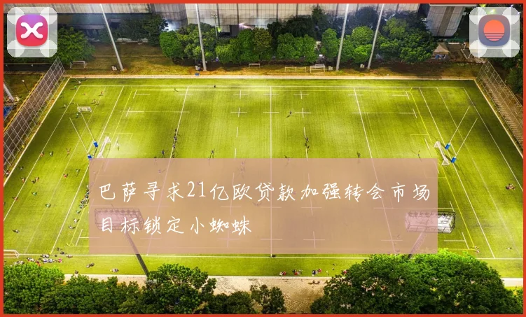 巴萨寻求21亿欧贷款加强转会市场目标锁定小蜘蛛