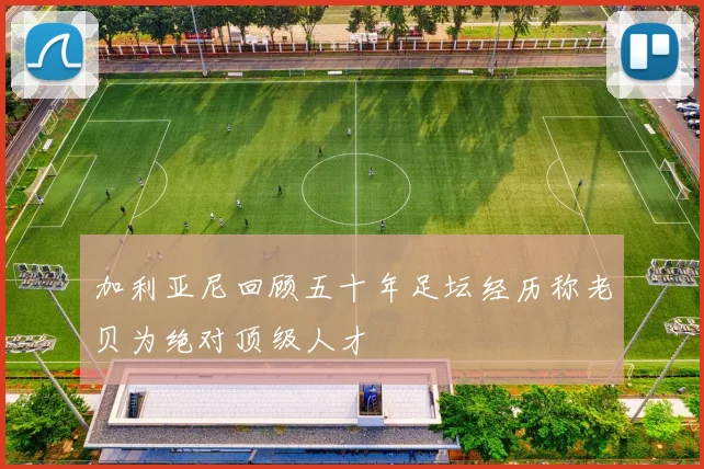 加利亚尼回顾五十年足坛经历称老贝为绝对顶级人才