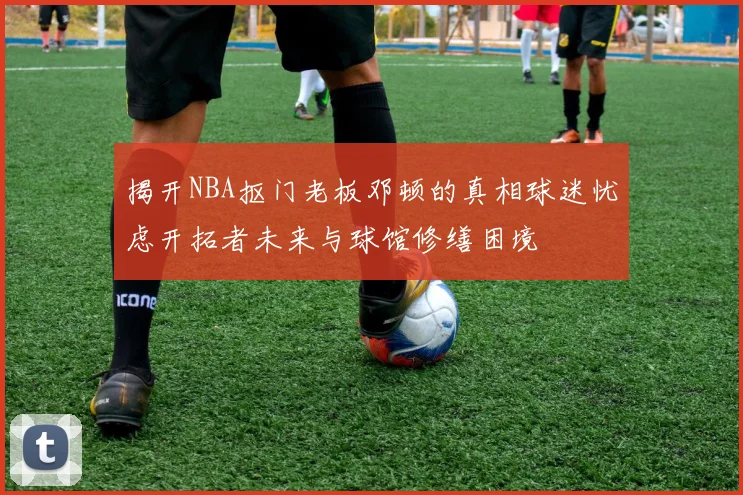 揭开NBA抠门老板邓顿的真相球迷忧虑开拓者未来与球馆修缮困境