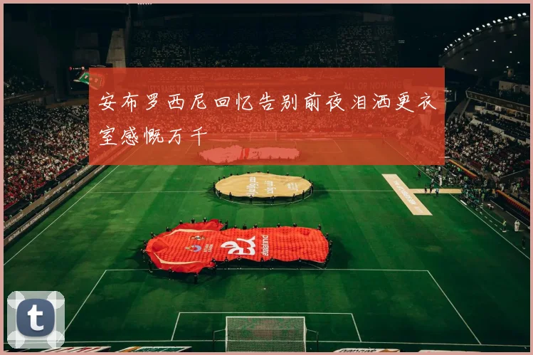 安布罗西尼回忆告别前夜泪洒更衣室感慨万千