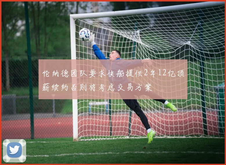 伦纳德团队要求快船提供2年12亿顶薪续约否则将考虑交易方案