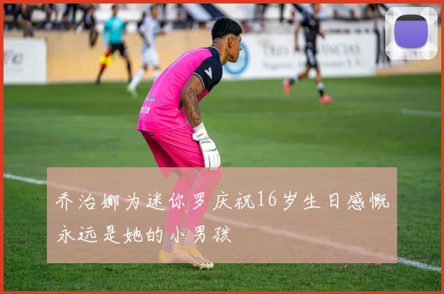乔治娜为迷你罗庆祝16岁生日感慨永远是她的小男孩