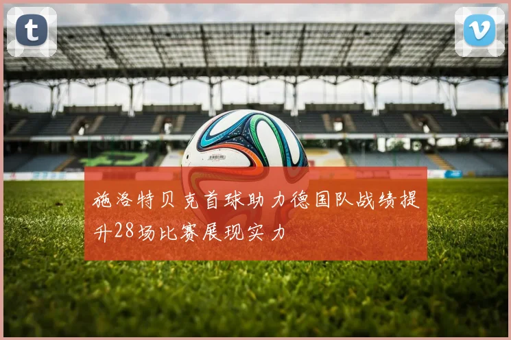 施洛特贝克首球助力德国队战绩提升28场比赛展现实力