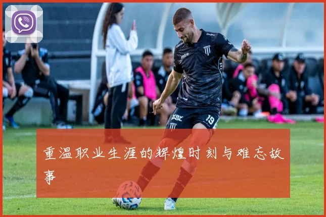 重温职业生涯的辉煌时刻与难忘故事