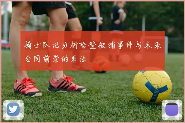 骑士队记分析哈登被捕事件与未来合同前景的看法