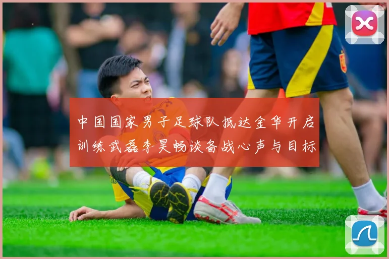 中国国家男子足球队抵达金华开启训练武磊李昊畅谈备战心声与目标
