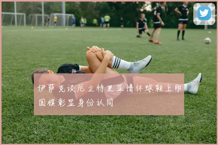 伊萨克谈厄立特里亚情怀球鞋上印国旗彰显身份认同