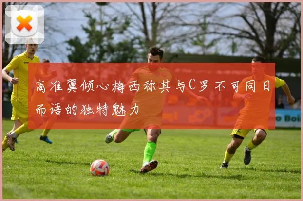高准翼倾心梅西称其与C罗不可同日而语的独特魅力