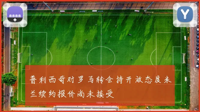 普利西奇对罗马转会持开放态度米兰续约报价尚未接受