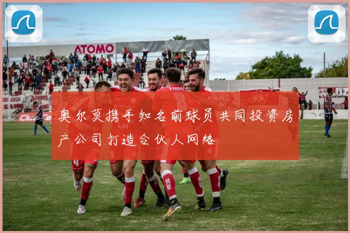 奥尔莫携手知名前球员共同投资房产公司打造合伙人网络