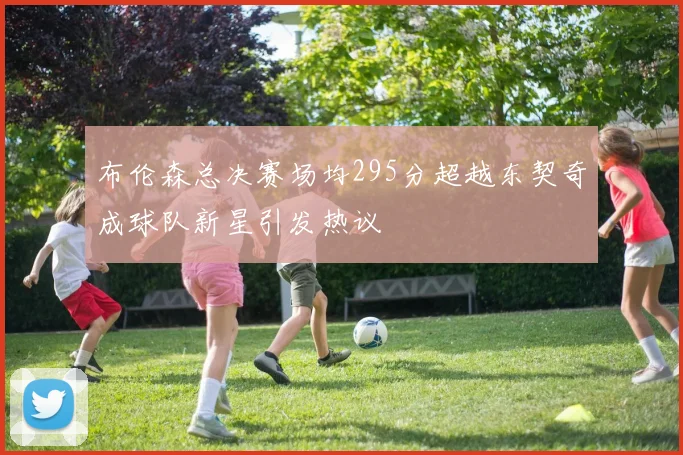 布伦森总决赛场均295分超越东契奇成球队新星引发热议