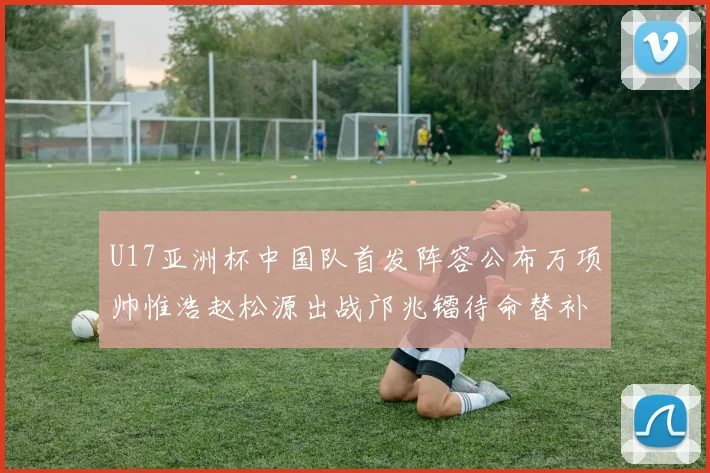 U17亚洲杯中国队首发阵容公布万项帅惟浩赵松源出战邝兆镭待命替补