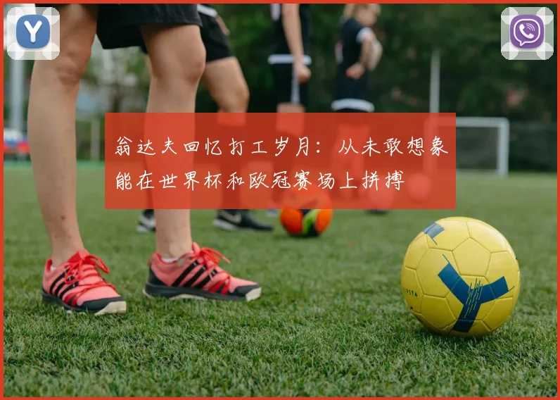 翁达夫回忆打工岁月：从未敢想象能在世界杯和欧冠赛场上拼搏