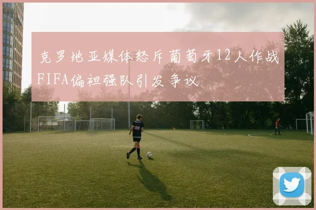 克罗地亚媒体怒斥葡萄牙12人作战FIFA偏袒强队引发争议