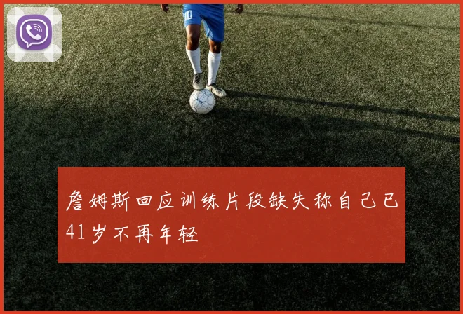 詹姆斯回应训练片段缺失称自己已41岁不再年轻