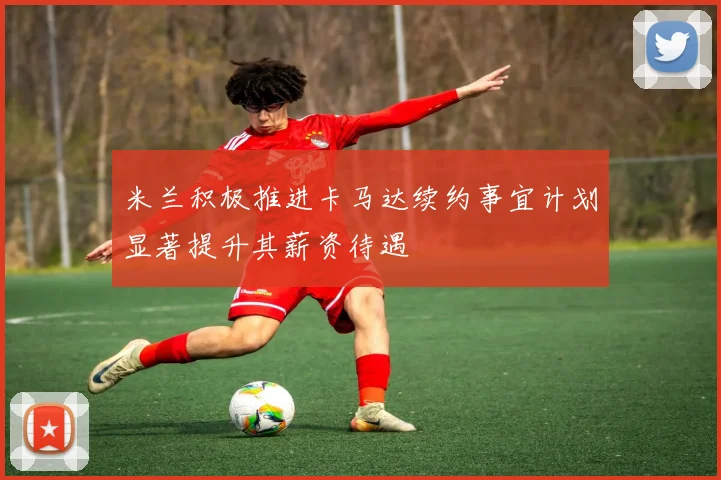 米兰积极推进卡马达续约事宜计划显著提升其薪资待遇