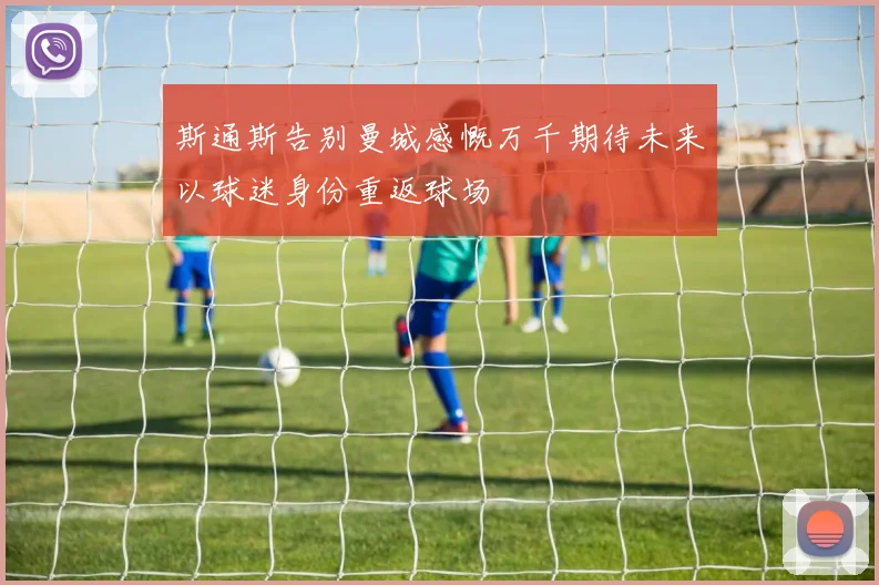 斯通斯告别曼城感慨万千期待未来以球迷身份重返球场