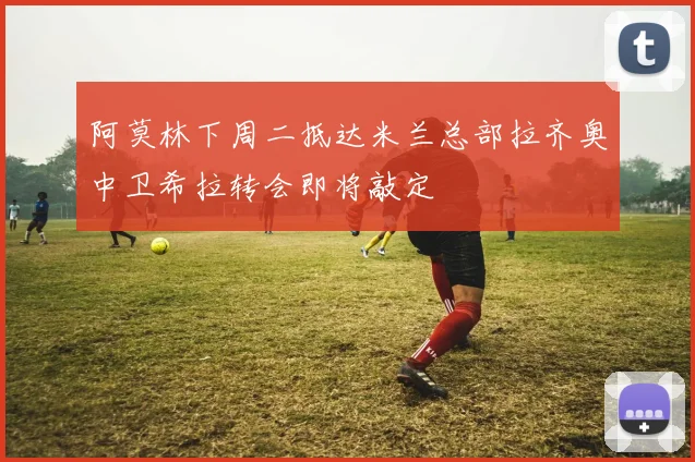 阿莫林下周二抵达米兰总部拉齐奥中卫希拉转会即将敲定