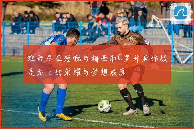 维蒂尼亚感慨与梅西和C罗并肩作战是无上的荣耀与梦想成真
