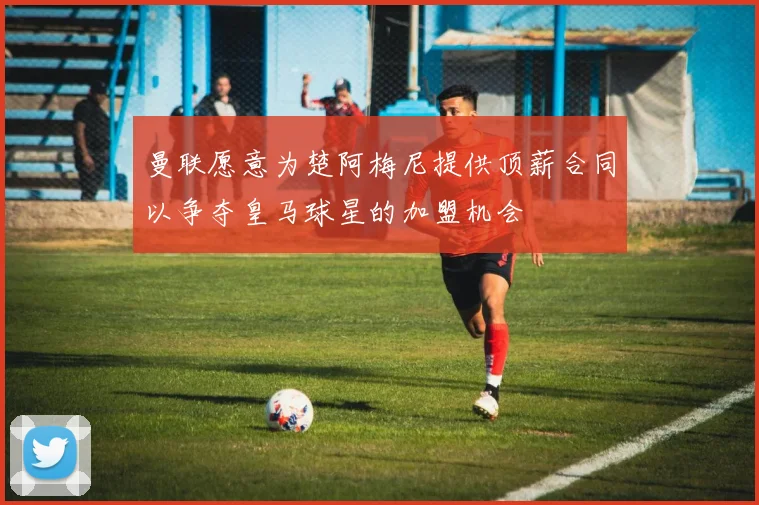 曼联愿意为楚阿梅尼提供顶薪合同以争夺皇马球星的加盟机会
