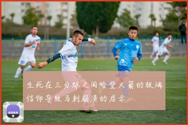 生死在三分球之间哈登火箭的极端信仰导致马刺崩溃的启示