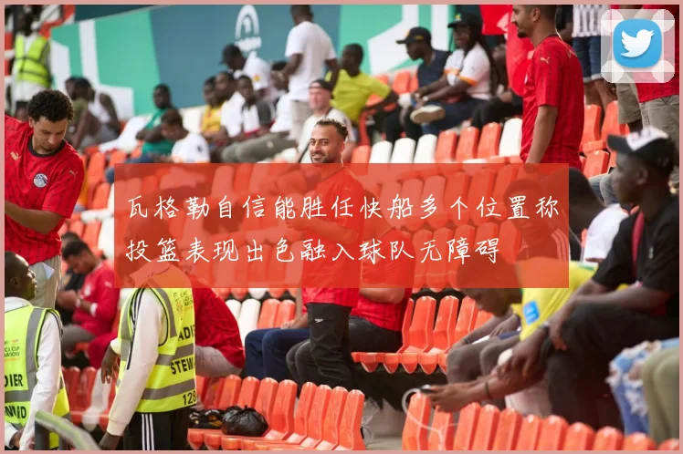 瓦格勒自信能胜任快船多个位置称投篮表现出色融入球队无障碍