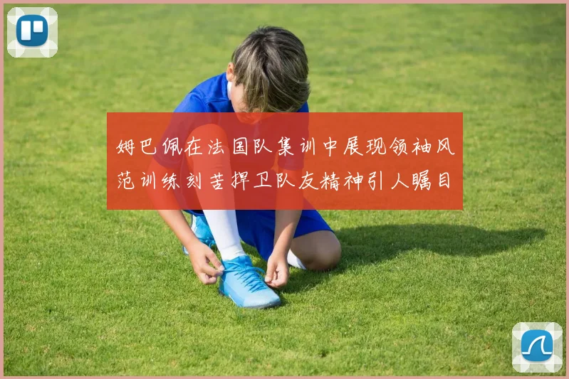 姆巴佩在法国队集训中展现领袖风范训练刻苦捍卫队友精神引人瞩目