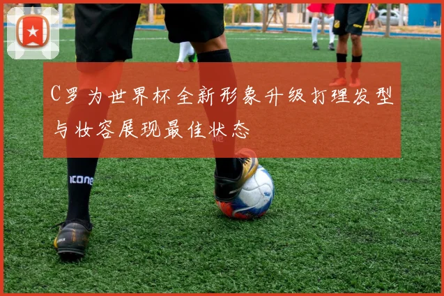C罗为世界杯全新形象升级打理发型与妆容展现最佳状态