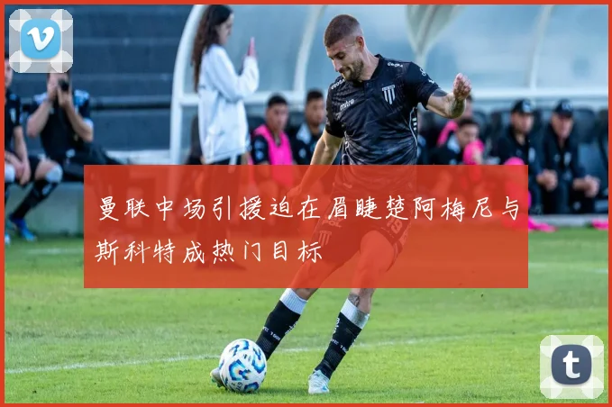 曼联中场引援迫在眉睫楚阿梅尼与斯科特成热门目标